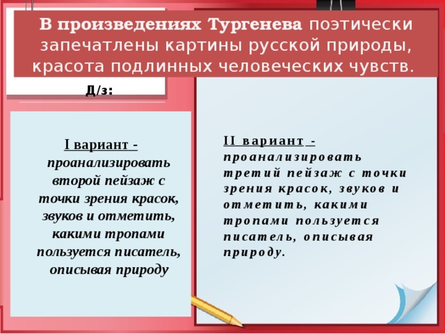 В произведениях Тургенева  поэтически запечатлены картины русской природы, красота подлинных человеческих чувств. Д/з:   II вариант -  проанализировать третий пейзаж с точки зрения красок, звуков и отметить, какими тропами пользуется писатель, описывая природу.    I вариант -  проанализировать второй пейзаж с точки зрения красок, звуков и отметить, какими тропами пользуется писатель, описывая природу 