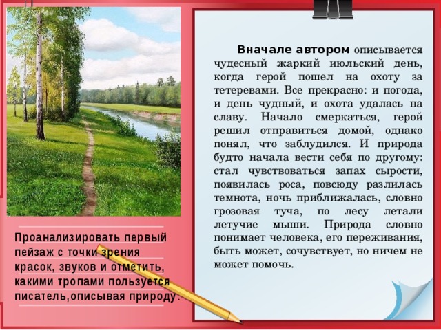   Вначале автором  описывается чудесный жаркий июльский день, когда герой пошел на охоту за тетеревами. Все прекрасно: и погода, и день чудный, и охота удалась на славу. Начало смеркаться, герой решил отправиться домой, однако понял, что заблудился. И природа будто начала вести себя по другому: стал чувствоваться запах сырости, появилась роса, повсюду разлилась темнота, ночь приближалась, словно грозовая туча, по лесу летали летучие мыши. Природа словно понимает человека, его переживания, быть может, сочувствует, но ничем не может помочь. Проанализировать первый пейзаж с точки зрения красок, звуков и отметить, какими тропами пользуется писатель,описывая природу .   
