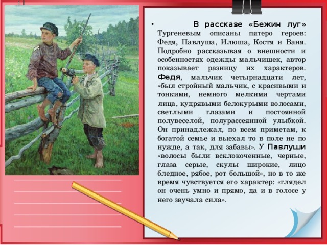  В рассказе «Бежин луг»  Тургеневым описаны пятеро героев: Федя, Павлуша, Илюша, Костя и Ваня. Подробно рассказывая о внешности и особенностях одежды мальчишек, автор показывает разницу их характеров. Федя , мальчик четырнадцати лет, «был стройный мальчик, с красивыми и тонкими, немного мелкими чертами лица, кудрявыми белокурыми волосами, светлыми глазами и постоянной полувеселой, полурассеянной улыбкой. Он принадлежал, по всем приметам, к богатой семье и выехал то в поле не по нужде, а так, для забавы». У Павлуши «волосы были всклокоченные, черные, глаза серые, скулы широкие, лицо бледное, рябое, рот большой», но в то же время чувствуется его характер: «глядел он очень умно и прямо, да и в голосе у него звучала сила». 