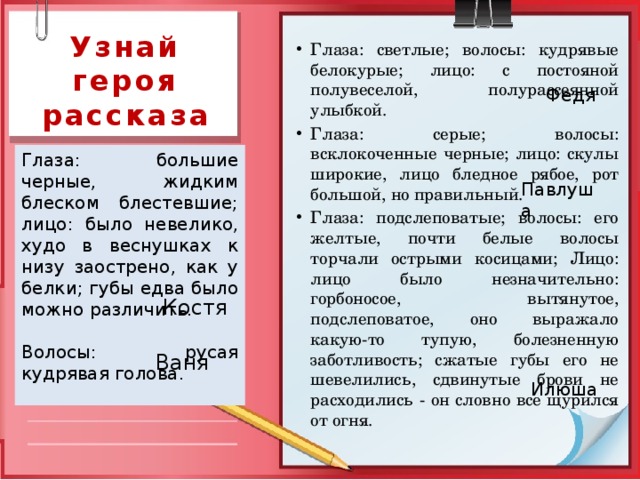 Узнай героя рассказа Глаза: светлые; волосы: кудрявые белокурые; лицо: с постояной полувеселой, полурассеянной улыбкой. Глаза: серые; волосы: всклокоченные черные; лицо: скулы широкие, лицо бледное рябое, рот большой, но правильный. Глаза: подслеповатые; волосы: его желтые, почти белые волосы торчали острыми косицами; Лицо: лицо было незначительно: горбоносое, вытянутое, подслеповатое, оно выражало какую-то тупую, болезненную заботливость; сжатые губы его не шевелились, сдвинутые брови не расходились - он словно все щурился от огня. Федя Глаза: большие черные, жидким блеском блестевшие; лицо: было невелико, худо в веснушках к низу заострено, как у белки; губы едва было можно различить. Волосы: русая кудрявая голова. Павлуша  Костя Ваня Илюша 