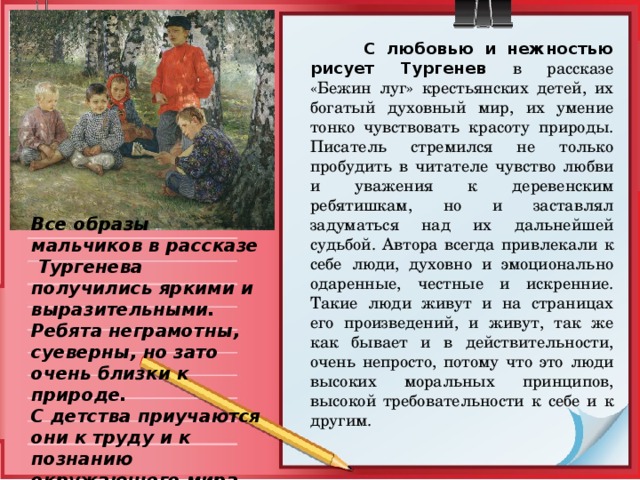  С любовью и нежностью рисует Тургенев  в рассказе «Бежин луг» крестьянских детей, их богатый духовный мир, их умение тонко чувствовать красоту природы. Писатель стремился не только пробудить в читателе чувство любви и уважения к деревенским ребятишкам, но и заставлял задуматься над их дальнейшей судьбой. Автора всегда привлекали к себе люди, духовно и эмоционально одаренные, честные и искренние. Такие люди живут и на страницах его произведений, и живут, так же как бывает и в действительности, очень непросто, потому что это люди высоких моральных принципов, высокой требовательности к себе и к другим. Все образы мальчиков в рассказе Тургенева получились яркими и выразительными. Ребята неграмотны, суеверны, но зато очень близки к природе. С детства приучаются они к труду и к познанию окружающего мира. 