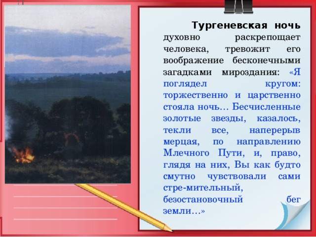  Тургеневская ночь  духовно раскрепощает человека, тревожит его воображение бесконечными загадками мироздания: «Я поглядел кругом: торжественно и царственно стояла ночь… Бесчисленные золотые звезды, казалось, текли все, наперерыв мерцая, по направлению Млечного Пути, и, право, глядя на них, Вы как будто смутно чувствовали сами стре-мительный, безостановочный бег земли…» 