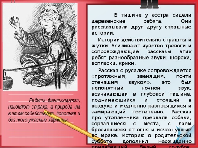  В тишине у костра сидели деревенские ребята. Они рассказывали друг другу страшные истории.  Истории действительно страшны и жутки. Усиливают чувство тревоги и сопровождающие рассказы этих ребят разнообразные звуки: шорохи, всплески, крики.  Рассказ о русалке сопровождается «протяжным, звенящим, почти стенящим звуком», это был непонятный ночной звук, возникающий в глубокой тишине, поднимающийся и стоящий в воздухе и медленно разносящийся и замирающий постепенно. Рассказ про утопленника прервали собаки, сорвавшиеся с места, с лаем бросившиеся от огня и исчезнувшие во мраке. Историю о родительской субботе дополнил неожиданно прилетевший белый голубок, покружившийся на одном месте и также неожиданно исчезнувший в ночной мгле.  Ребята фантазируют, нагоняют страха, а природа им в этом содействует, дополняя и без того ужасные картины.  