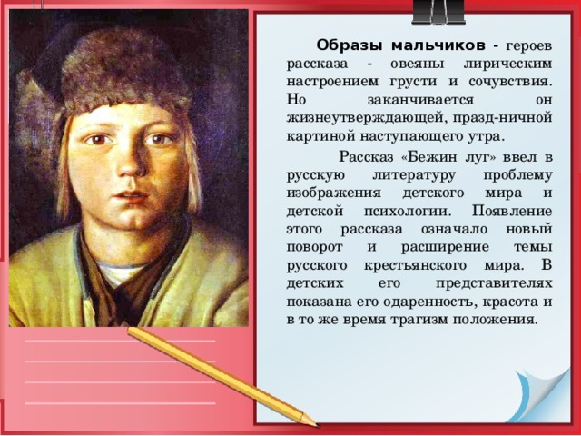  Образы мальчиков - героев рассказа - овеяны лирическим настроением грусти и сочувствия. Но заканчивается он жизнеутверждающей, празд-ничной картиной наступающего утра.  Рассказ «Бежин луг» ввел в русскую литературу проблему изображения детского мира и детской психологии. Появление этого рассказа означало новый поворот и расширение темы русского крестьянского мира. В детских его представителях показана его одаренность, красота и в то же время трагизм положения. 