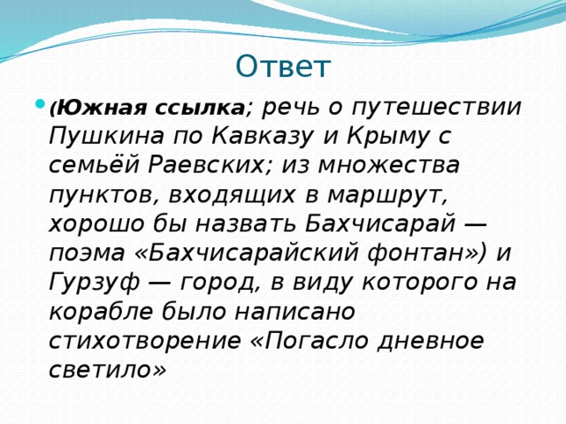 Ответ ( Южная ссылка ; речь о путешествии Пушкина по Кавказу и Крыму с семьёй Раевских; из множества пунктов, входящих в маршрут, хорошо бы назвать Бахчисарай — поэма «Бахчисарайский фонтан») и Гурзуф — город, в виду которого на корабле было написано стихотворение «Погасло дневное светило» 