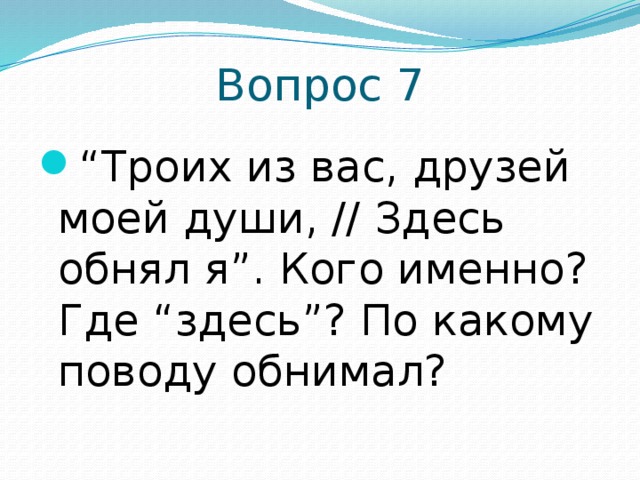 Вопрос 7 “ Троих из вас, друзей моей души, // Здесь обнял я”. Кого именно? Где “здесь”? По какому поводу обнимал? 