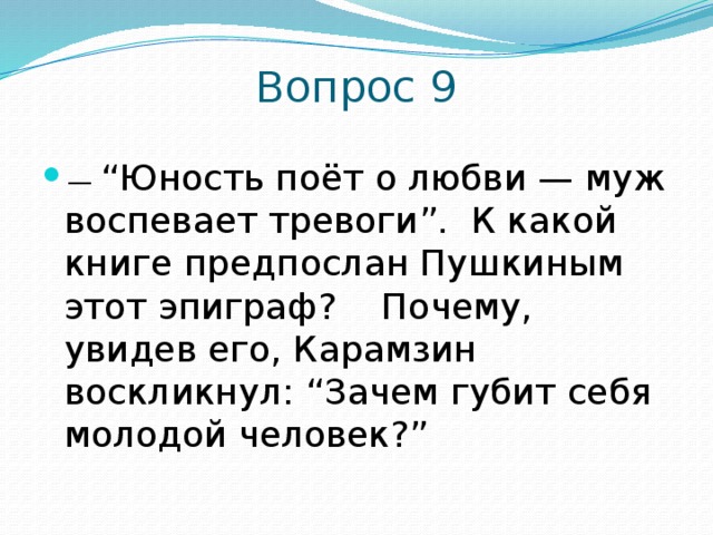 Вопрос 9 —  “ Юность поёт о любви — муж воспевает тревоги”. К какой книге предпослан Пушкиным этот эпиграф? Почему, увидев его, Карамзин воскликнул: “Зачем губит себя молодой человек?” 