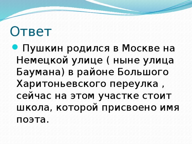 Ответ  Пушкин родился в Москве на Немецкой улице ( ныне улица Баумана) в районе Большого Харитоньевского переулка , сейчас на этом участке стоит школа, которой присвоено имя поэта. 