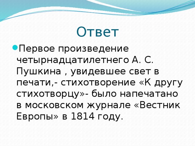 Ответ Первое произведение четырнадцатилетнего А. С. Пушкина , увидевшее свет в печати,- стихотворение «К другу стихотворцу»- было напечатано в московском журнале «Вестник Европы» в 1814 году. 