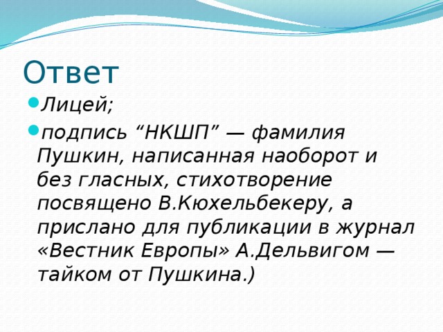 Ответ Лицей; подпись “НКШП” — фамилия Пушкин, написанная наоборот и без гласных, стихотворение посвящено В.Кюхельбекеру, а прислано для публикации в журнал «Вестник Европы» А.Дельвигом — тайком от Пушкина.) 