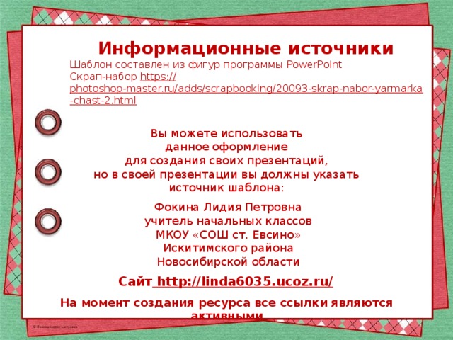 Информационные источники Шаблон составлен из фигур программы PowerPoint Скрап-набор https:// photoshop-master.ru/adds/scrapbooking/20093-skrap-nabor-yarmarka-chast-2.html  Вы можете использовать данное оформление для создания своих презентаций, но в своей презентации вы должны указать источник шаблона: Фокина Лидия Петровна учитель начальных классов МКОУ «СОШ ст. Евсино» Искитимского района Новосибирской области Сайт http://linda6035.ucoz.ru/  На момент создания ресурса все ссылки являются активными