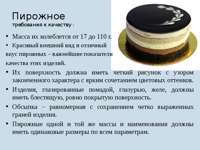 Пирожное требования к качеству : Масса их колеблется от 17 до 110 г. Красивый внешний вид и отличный вкус пирожных – важнейшие показатели качества этих изделий . Их поверхность должна иметь четкий рисунок с узором законченного характера с ярким сочетанием цветовых оттенков. Изделия, глазированные помадой, глазурью, желе, должны иметь блестящую, ровно покрытую поверхность. Обсыпка – равномерная с сохранением четко выраженных граней изделия. Пирожные одной и той же массы и наименования должны иметь одинаковые размеры по всем параметрам. 