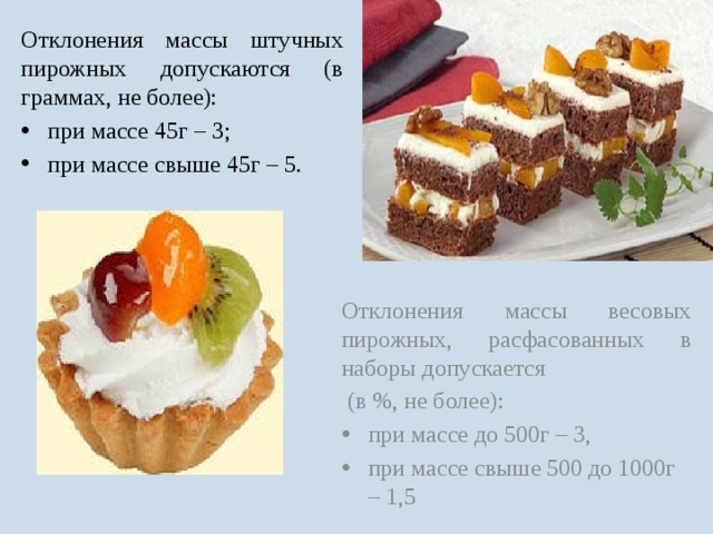 Отклонения массы штучных пирожных допускаются (в граммах, не более): при массе 45г – 3; при массе свыше 45г – 5. Отклонения массы весовых пирожных, расфасованных в наборы допускается  (в %, не более): при массе до 500г – 3, при массе свыше 500 до 1000г – 1,5 
