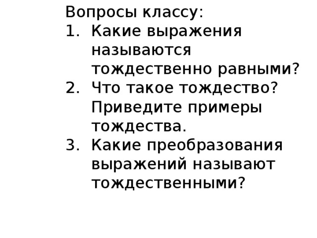 Вопросы классу: Какие выражения называются тождественно равными? Что такое тождество? Приведите примеры тождества. Какие преобразования выражений называют тождественными? 