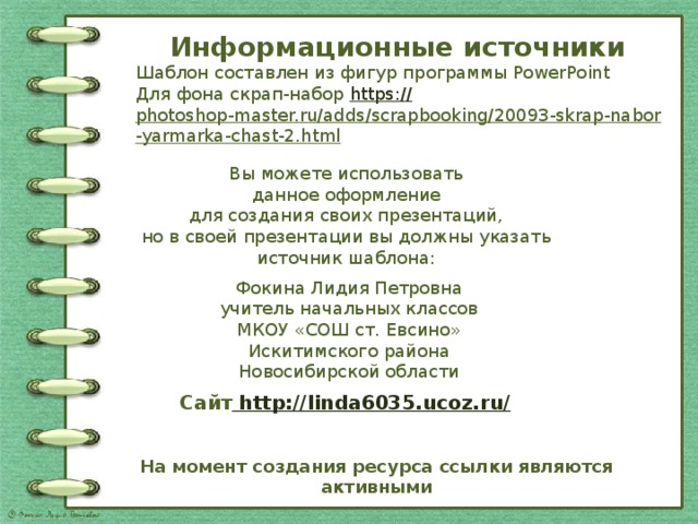 Информационные источники Шаблон составлен из фигур программы PowerPoint Для фона скрап-набор https:// photoshop-master.ru/adds/scrapbooking/20093-skrap-nabor-yarmarka-chast-2.html   Вы можете использовать данное оформление для создания своих презентаций, но в своей презентации вы должны указать источник шаблона: Фокина Лидия Петровна учитель начальных классов МКОУ «СОШ ст. Евсино» Искитимского района Новосибирской области Сайт http://linda6035.ucoz.ru/  На момент создания ресурса ссылки являются активными