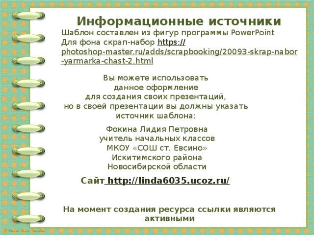 Информационные источники Шаблон составлен из фигур программы PowerPoint Для фона скрап-набор https:// photoshop-master.ru/adds/scrapbooking/20093-skrap-nabor-yarmarka-chast-2.html   Вы можете использовать данное оформление для создания своих презентаций, но в своей презентации вы должны указать источник шаблона: Фокина Лидия Петровна учитель начальных классов МКОУ «СОШ ст. Евсино» Искитимского района Новосибирской области Сайт http://linda6035.ucoz.ru/  На момент создания ресурса ссылки являются активными