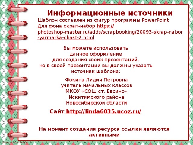 Информационные источники Шаблон составлен из фигур программы PowerPoint Для фона скрап-набор https:// photoshop-master.ru/adds/scrapbooking/20093-skrap-nabor-yarmarka-chast-2.html   Вы можете использовать данное оформление для создания своих презентаций, но в своей презентации вы должны указать источник шаблона: Фокина Лидия Петровна учитель начальных классов МКОУ «СОШ ст. Евсино» Искитимского района Новосибирской области Сайт http://linda6035.ucoz.ru/  На момент создания ресурса ссылки являются активными