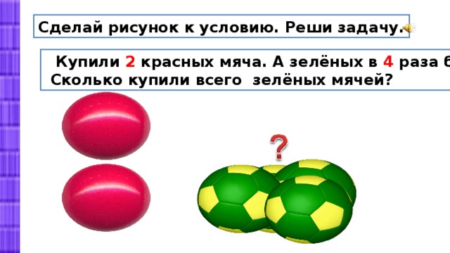 Сделай рисунок к условию. Реши задачу.  Купили 2 красных мяча. А зелёных в 4 раза больше.  Сколько купили всего зелёных мячей? 