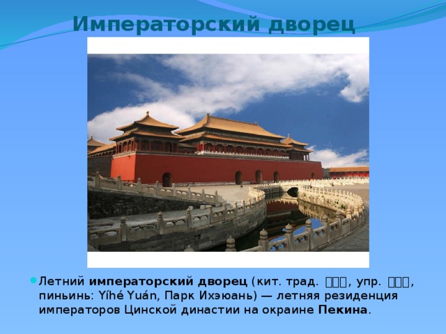 Императорский дворец Летний  императорский   дворец  (кит. трад. 頤和園 , упр. 颐和园 , пиньинь: Yíhé Yuán, Парк Ихэюань) — летняя резиденция императоров Цинской династии на окраине  Пекина . 