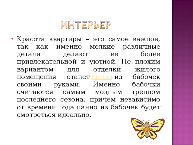 Красота квартиры – это самое важное, так как именно мелкие различные детали делают ее более привлекательной и уютной. Не плохим вариантом для отделки жилого помещения станет  панно  из бабочек своими руками. Именно бабочки считаются самым модным трендом последнего сезона, причем независимо от времени года панно из бабочек будет смотреться идеально. 