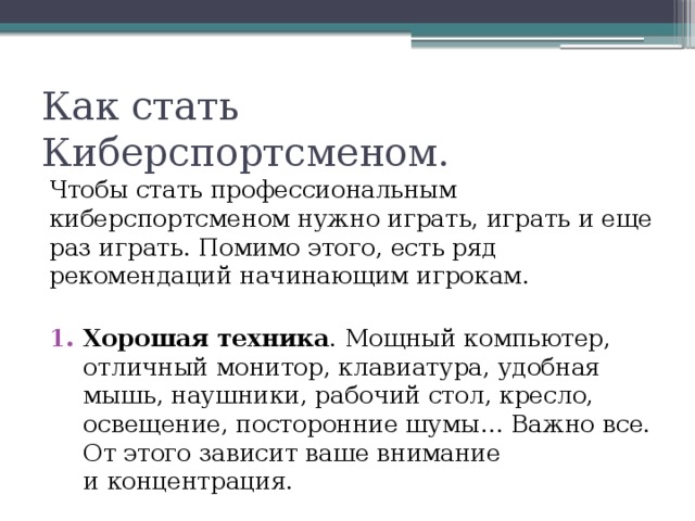 Как стать Киберспортсменом. Чтобы стать профессиональным киберспортсменом нужно играть, играть и еще раз играть. Помимо этого, есть ряд рекомендаций начинающим игрокам. Хорошая техника . Мощный компьютер, отличный монитор, клавиатура, удобная мышь, наушники, рабочий стол, кресло, освещение, посторонние шумы… Важно все. От этого зависит ваше внимание и концентрация. 