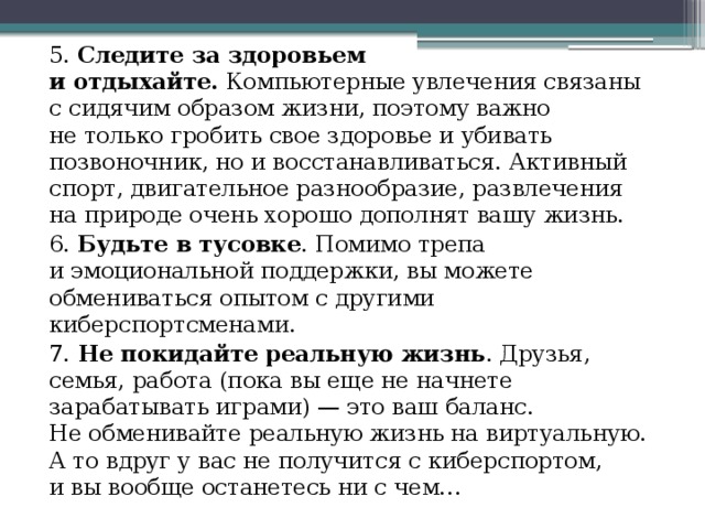 5. Следите за здоровьем и отдыхайте.  Компьютерные увлечения связаны с сидячим образом жизни, поэтому важно не только гробить свое здоровье и убивать позвоночник, но и восстанавливаться. Активный спорт, двигательное разнообразие, развлечения на природе очень хорошо дополнят вашу жизнь. 6. Будьте в тусовке . Помимо трепа и эмоциональной поддержки, вы можете обмениваться опытом с другими киберспортсменами. 7. Не покидайте реальную жизнь . Друзья, семья, работа (пока вы еще не начнете зарабатывать играми) — это ваш баланс. Не обменивайте реальную жизнь на виртуальную. А то вдруг у вас не получится с киберспортом, и вы вообще останетесь ни с чем… 