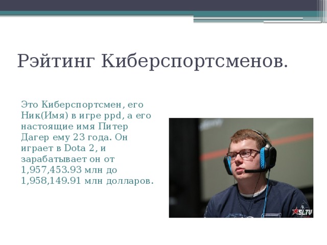Рэйтинг Киберспортсменов. Это Киберспортсмен, его Ник(Имя) в игре ppd, а его настоящие имя Питер Дагер ему 23 года. Он играет в Dota 2, и зарабатывает он от 1,957,453.93 млн до 1,958,149.91 млн долларов. 