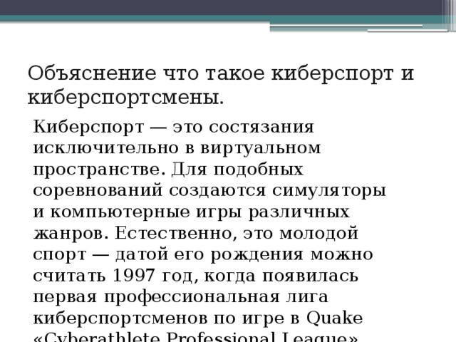Объяснение что такое киберспорт и киберспортсмены. Киберспорт — это состязания исключительно в виртуальном пространстве. Для подобных соревнований создаются симуляторы и компьютерные игры различных жанров. Естественно, это молодой спорт — датой его рождения можно считать 1997 год, когда появилась первая профессиональная лига киберспортсменов по игре в Quake «Cyberathlete Professional League». 