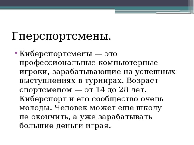 Гперспортсмены. Киберспортсмены — это профессиональные компьютерные игроки, зарабатывающие на успешных выступлениях в турнирах. Возраст спортсменом — от 14 до 28 лет. Киберспорт и его сообщество очень молоды. Человек может еще школу не окончить, а уже зарабатывать большие деньги играя. 