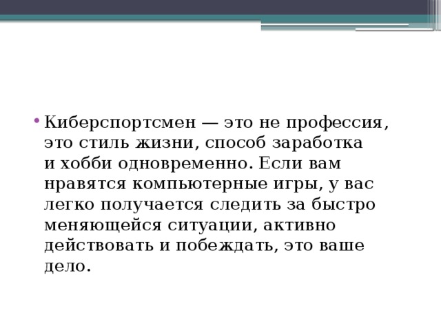 Киберспортсмен — это не профессия, это стиль жизни, способ заработка и хобби одновременно. Если вам нравятся компьютерные игры, у вас легко получается следить за быстро меняющейся ситуации, активно действовать и побеждать, это ваше дело. 
