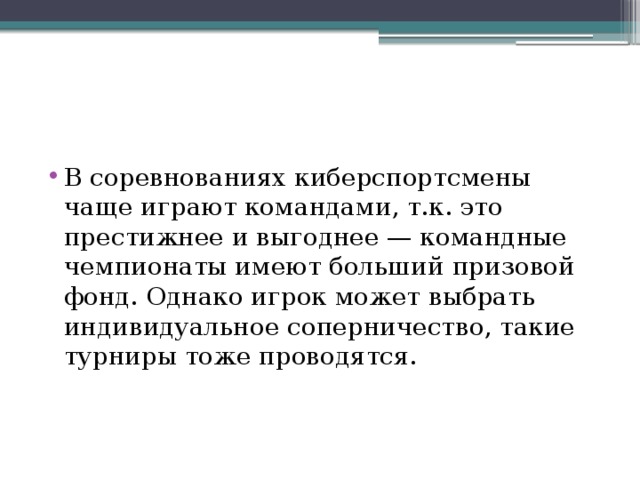 В соревнованиях киберспортсмены чаще играют командами, т.к. это престижнее и выгоднее — командные чемпионаты имеют больший призовой фонд. Однако игрок может выбрать индивидуальное соперничество, такие турниры тоже проводятся. 
