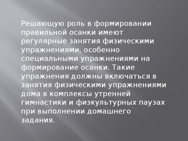 Решающую роль в формировании правильной осанки имеют регулярные занятия физическими упражнениями, особенно специальными упражнениями на формирование осанки. Такие упражнения должны включаться в занятия физическими упражнениями дома в комплексы утренней гимнастики и физкультурных паузах при выполнении домашнего задания. 