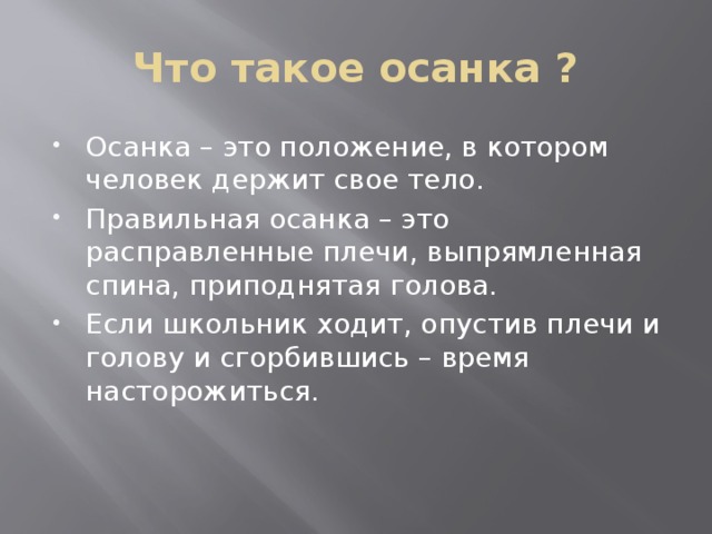 Что такое осанка ? Осанка – это положение, в котором человек держит свое тело. Правильная осанка – это расправленные плечи, выпрямленная спина, приподнятая голова.  Если школьник ходит, опустив плечи и голову и сгорбившись – время насторожиться.   