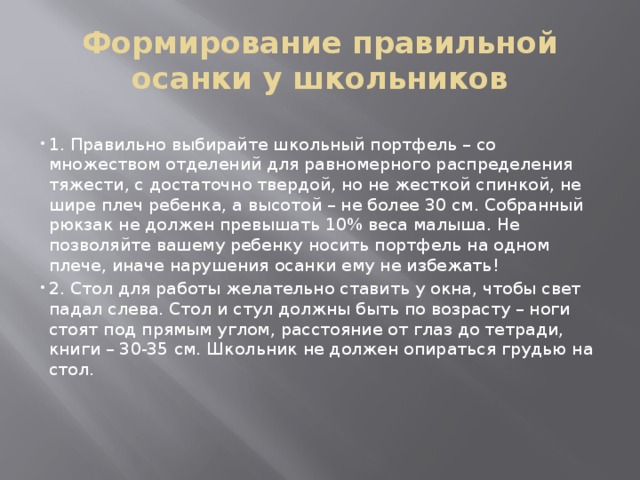 Формирование правильной осанки у школьников 1. Правильно выбирайте школьный портфель – со множеством отделений для равномерного распределения тяжести, с достаточно твердой, но не жесткой спинкой, не шире плеч ребенка, а высотой – не более 30 см. Собранный рюкзак не должен превышать 10% веса малыша. Не позволяйте вашему ребенку носить портфель на одном плече, иначе нарушения осанки ему не избежать! 2. Стол для работы желательно ставить у окна, чтобы свет падал слева. Стол и стул должны быть по возрасту – ноги стоят под прямым углом, расстояние от глаз до тетради, книги – 30-35 см. Школьник не должен опираться грудью на стол. 