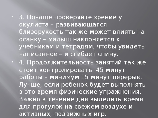 3. Почаще проверяйте зрение у окулиста – развивающаяся близорукость так же может влиять на осанку – малыш наклоняется к учебникам и тетрадям, чтобы увидеть написанное – и сгибает спину. 4. Продолжительность занятий так же стоит контролировать. 45 минут работы – минимум 15 минут перерыв. Лучше, если ребенок будет выполнять в это время физические упражнения. Важно в течение дня выделить время для прогулок на свежем воздухе и активных, подвижных игр. 