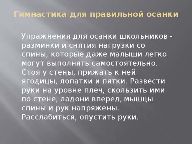 Гимнастика для правильной осанки Упражнения для осанки школьников - разминки и снятия нагрузки со спины, которые даже малыши легко могут выполнять самостоятельно. Стоя у стены, прижать к ней ягодицы, лопатки и пятки. Развести руки на уровне плеч, скользить ими по стене, ладони вперед,  мышцы спины и рук напряжены. Расслабиться, опустить руки.     