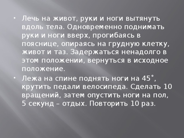   Лечь на живот, руки и ноги вытянуть вдоль тела. Одновременно поднимать руки и ноги вверх, прогибаясь в пояснице, опираясь на грудную клетку, живот и таз. Задержаться ненадолго в этом положении, вернуться в исходное положение. Лежа на спине поднять ноги на 45˚, крутить педали велосипеда. Сделать 10 вращений, затем опустить ноги на пол, 5 секунд – отдых. Повторить 10 раз.   