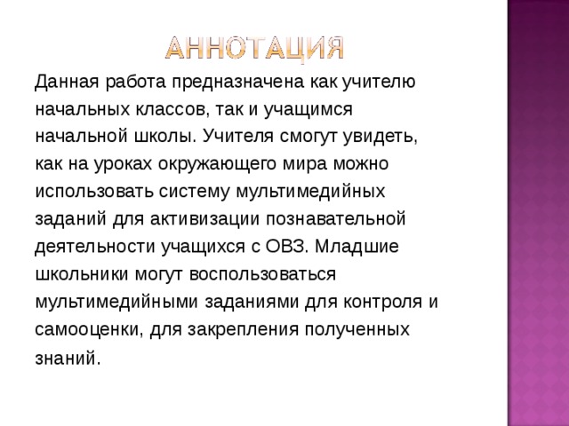 Данная работа предназначена как учителю начальных классов, так и учащимся начальной школы. Учителя смогут увидеть, как на уроках окружающего мира можно использовать систему мультимедийных заданий для активизации познавательной деятельности учащихся с ОВЗ. Младшие школьники могут воспользоваться мультимедийными заданиями для контроля и самооценки, для закрепления полученных знаний . 