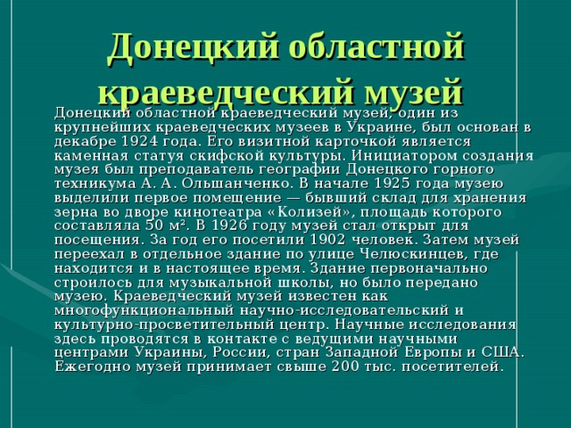 Донецкий областной краеведческий музей   Донецкий областной краеведческий музей, один из крупнейших краеведческих музеев в Украине, был основан в декабре 1924 года. Его визитной карточкой является каменная статуя скифской культуры. Инициатором создания музея был преподаватель географии Донецкого горного техникума А. А. Ольшанченко. В начале 1925 года музею выделили первое помещение — бывший склад для хранения зерна во дворе кинотеатра «Колизей», площадь которого составляла 50 м². В 1926 году музей стал открыт для посещения. За год его посетили 1902 человек. Затем музей переехал в отдельное здание по улице Челюскинцев, где находится и в настоящее время. Здание первоначально строилось для музыкальной школы, но было передано музею. Краеведческий музей известен как многофункциональный научно-исследовательский и культурно-просветительный центр. Научные исследования здесь проводятся в контакте с ведущими научными центрами Украины, России, стран Западной Европы и США. Ежегодно музей принимает свыше 200 тыс. посетителей. 