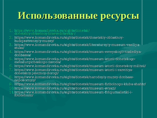 Использованные ресурсы https :// www.komandirovka.ru / sights / donetsk / donetskiy-oblastnoy-kraevedcheskiy / https://www.komandirovka.ru/sights/donetsk/donetskiy-oblastnoy-hudojestvennyiy-muzey/ https://www.komandirovka.ru/sights/donetsk/literaturnyiy-museum-vasiliya-stusa/ https://www.komandirovka.ru/sights/donetsk/museum-evreyskogo-naslediya-donbassa/ https://www.komandirovka.ru/sights/donetsk/museum-istorii-donetskogo-metallurgicheskogo-zavoda/ https://www.komandirovka.ru/sights/donetsk/museum-istorii-donetskoy-militsii/ https://www.komandirovka.ru/sights/donetsk/museum-istorii-i-razvitiya-donetskoy-jeleznoy-dorogi/ https://www.komandirovka.ru/sights/donetsk/narodnyiy-muzey-donbass-nepokornyiy/ https://www.komandirovka.ru/sights/donetsk/museum-futbolnogo-kluba-shahtr/ https://www.komandirovka.ru/sights/donetsk/museum-svyazi/ https://www.komandirovka.ru/sights/donetsk/museum-fotojurnalistiki-i-fototehniki/ 