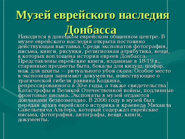 Музей еврейского наследия Донбасса   Находится в донецком еврейском общинном центре. В музее еврейского наследия открыта постоянно действующая выставка. Среди экспонатов фотографии, письма, книги, рисунки, религиозная атрибутика, вещи, в которых воплощена история евреев Донбасса. Представлены еврейские книги, изданные в 18-19 в., старинные предметы быта, бокалы для кидуш, шофар, нож для шхиты — ритуального убоя скота. Особое место в экспозиции занимают документы, повествующие о трагической гибели раввина Кодкина, репрессированного в 30-е годы, а также свидетельства Катастрофы и Великой Отечественной войны, подлинные фронтовые письма. Экспонаты в музей отдаются дончанами безвозмездно. В 2006 году в музей был передан архив еврейского историка и краеведа Михаила Савельевича Альтера, который содержал еврейские письма, фотографии, автографы, вещи, книги, документы. 