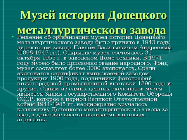 Музей истории Донецкого металлургического завода  Решение об организации музея истории Донецкого металлургического завода было принято в 1943 году директором завода Павлом Васильевичем Андреевым (1898-1947 гг.). Открытие музея состоялось 31 октября 1955 г. в заводском Доме техники. В 1971 году музею было присвоено звание народного. Фонд музея составляет более 3000 экспонатов. Среди экспонатов сертификат выпускаемой заводом продукции 1900 года, подлинники фотографий нижегородской промышленной выставки 1896 года и другие. Одним из самых ценных экспонатов музея является Знамя Государственного Комитета Обороны СССР, которое в период Великой Отечественной войны 1941-1945 гг. неоднократно вручалось коллективу Донецкого металлургического завода за ввод в действие восстанавливаемых и новых агрегатов. 