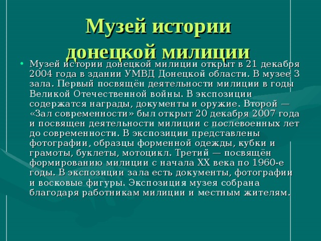 Музей истории  донецкой милиции  Музей истории донецкой милиции открыт в 21 декабря 2004 года в здании УМВД Донецкой области. В музее 3 зала. Первый посвящён деятельности милиции в годы Великой Отечественной войны. В экспозиции содержатся награды, документы и оружие. Второй — «Зал современности» был открыт 20 декабря 2007 года и посвящен деятельности милиции с послевоенных лет до современности. В экспозиции представлены фотографии, образцы форменной одежды, кубки и грамоты, буклеты, мотоцикл. Третий — посвящён формированию милиции с начала XX века по 1960-е годы. В экспозиции зала есть документы, фотографии и восковые фигуры. Экспозиция музея собрана благодаря работникам милиции и местным жителям. 