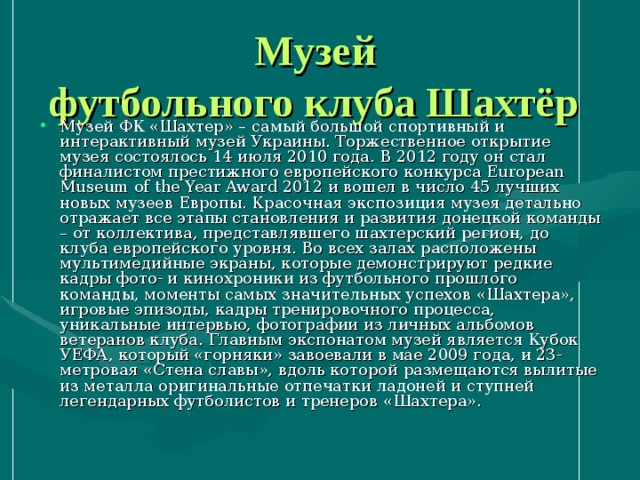 Музей  футбольного клуба Шахтёр  Музей ФК «Шахтер» – самый большой спортивный и интерактивный музей Украины. Торжественное открытие музея состоялось 14 июля 2010 года. В 2012 году он стал финалистом престижного европейского конкурса European Museum of the Year Award 2012 и вошел в число 45 лучших новых музеев Европы. Красочная экспозиция музея детально отражает все этапы становления и развития донецкой команды – от коллектива, представлявшего шахтерский регион, до клуба европейского уровня. Во всех залах расположены мультимедийные экраны, которые демонстрируют редкие кадры фото- и кинохроники из футбольного прошлого команды, моменты самых значительных успехов «Шахтера», игровые эпизоды, кадры тренировочного процесса, уникальные интервью, фотографии из личных альбомов ветеранов клуба. Главным экспонатом музей является Кубок УЕФА, который «горняки» завоевали в мае 2009 года, и 23-метровая «Стена славы», вдоль которой размещаются вылитые из металла оригинальные отпечатки ладоней и ступней легендарных футболистов и тренеров «Шахтера». 