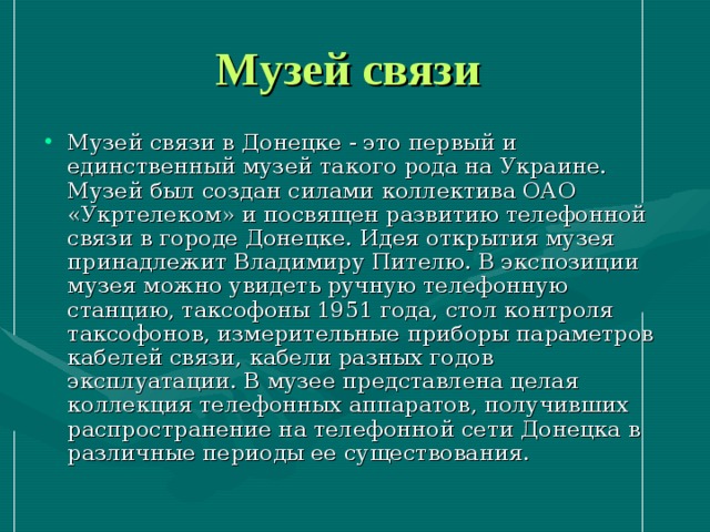 Музей связи Музей связи в Донецке - это первый и единственный музей такого рода на Украине. Музей был создан силами коллектива ОАО «Укртелеком» и посвящен развитию телефонной связи в городе Донецке. Идея открытия музея принадлежит Владимиру Пителю. В экспозиции музея можно увидеть ручную телефонную станцию, таксофоны 1951 года, стол контроля таксофонов, измерительные приборы параметров кабелей связи, кабели разных годов эксплуатации. В музее представлена целая коллекция телефонных аппаратов, получивших распространение на телефонной сети Донецка в различные периоды ее существования. 