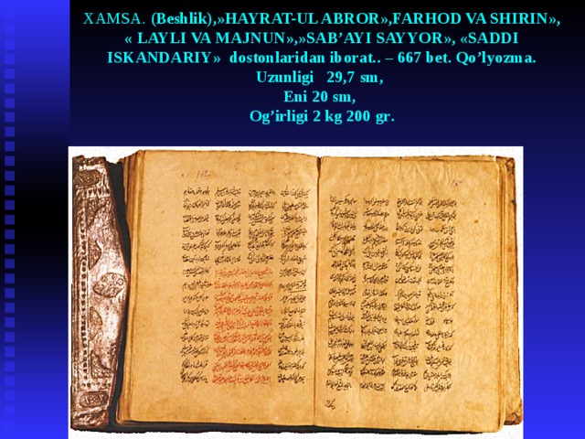 XAMSA . ( Beshlik ),» HAYRAT-UL ABROR » ,FARHOD VA SHIRIN » , « LAYLI VA MAJNUN » , » SAB’AYI SAYYOR » , « SADDI ISKANDARIY » dostonlaridan iborat. . – 667 bet . Qo’lyozma.  Uzunligi 29,7 sm ,  Eni 20 sm ,    Og’irligi 2 kg 200 gr .    
