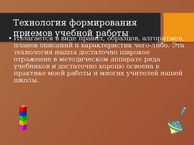 Технология формирования приемов учебной работы Излагается в виде правил, образцов, алгоритмов, планов описаний и характеристик чего-либо. Эта технология нашла достаточно широкое отражение в методическом аппарате ряда учебников и достаточно хорошо освоена в практике моей работы и многих учителей нашей школы. 