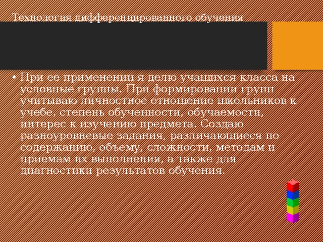 Технология дифференцированного обучения   При ее применении я делю учащихся класса на условные группы. При формировании групп учитываю личностное отношение школьников к учебе, степень обученности, обучаемости, интерес к изучению предмета. Создаю разноуровневые задания, различающиеся по содержанию, объему, сложности, методам и приемам их выполнения, а также для диагностики результатов обучения. 