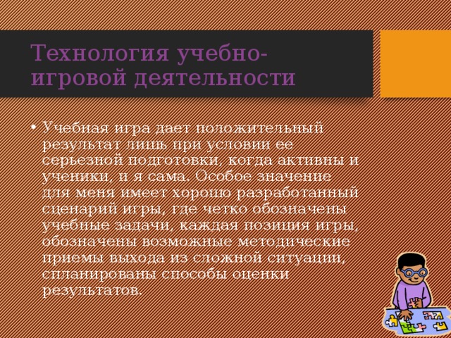 Технология учебно-игровой деятельности Учебная игра дает положительный результат лишь при условии ее серьезной подготовки, когда активны и ученики, и я сама. Особое значение для меня имеет хорошо разработанный сценарий игры, где четко обозначены учебные задачи, каждая позиция игры, обозначены возможные методические приемы выхода из сложной ситуации, спланированы способы оценки результатов. 