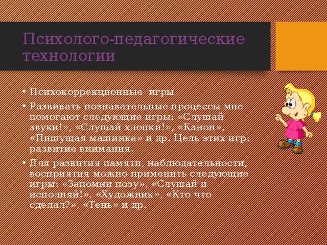 Психолого-педагогические технологии Психокоррекционные игры Развивать познавательные процессы мне помогают следующие игры: «Слушай звуки!», «Слушай хлопки!», «Канон», «Пишущая машинка» и др. Цель этих игр: развитие внимания. Для развития памяти, наблюдательности, восприятия можно применить следующие игры: «Запомни позу», «Слушай и исполняй!», «Художник», «Кто что сделал?», «Тень» и др. 